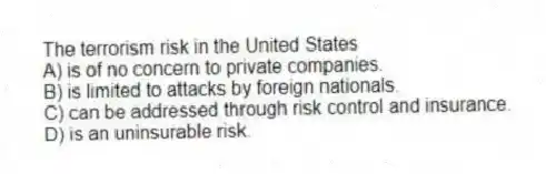 The terrorism risk in the United States
A) is of no concern to private companies.
B) is limited to attacks by foreign nationals.
C) can be addressed through risk control and insurance.
D) is an uninsurable risk.