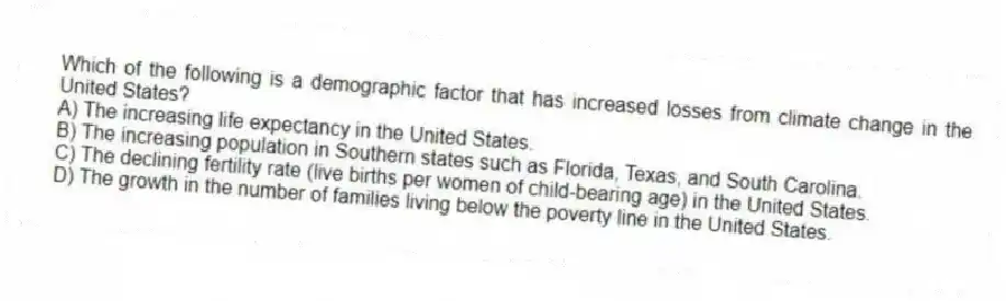 Which of the following is a demographic factor that has increased losses from climate change in the United States?
A) The increasing life expectancy in the United States.
B) The increasing population in Southern states such as Florida, Texas, and South Carolina.
C) The declining fertility rate (live births per women of child-bearing age) in the United States.
D) The growth in the number of families living below the poverty line in the United States.