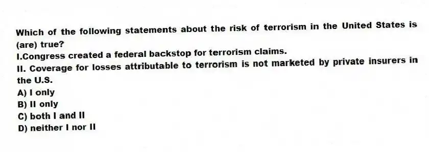 Which of the following statements about the risk of terrorism in the United States is (are) true?
I.Congress created a federal backstop for terrorism claims.
II. Coverage for losses attributable to terrorism is not marketed by private insurers in the U.S.
A) I only
B) II only
C) both I and II
D) neither I nor II