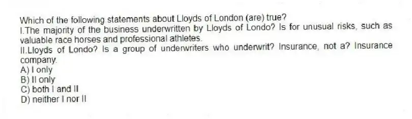 Which of the following statements about Lloyds of London (are) true?
I.The majority of the business underwritten by Lloyds of Londo? Is for unusual risks, such as valuable race horses and professional athletes.
II.Lloyds of Londo? Is a group of underwriters who underwrit? Insurance, not a? Insurance company.
A) I only
B) II only
C) both I and II
D) neither I nor II