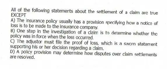 All of the following statements about the settlement of a claim are true EXCEPT
A) The insurance policy usually has a provision specifying how a notice of loss is to be made to the insurance company.
B) One step in the investigation of a claim is to determine whether the policy was in force when the loss occurred.
C) The adjustor must file the proof of loss, which is a sworn statement supporting his or her decision regarding a claim.
D) A policy provision may determine how disputes over claim settlements are resolved.