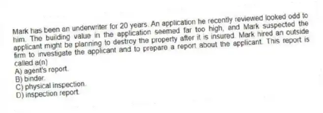 Mark has been an underwriter for 20 years. An application he recently reviewed looked odd to him. The building value in the application seemed far too high, and Mark suspected the applicant might be planning to destroy the property after it is insured. Mark hired an outside firm to investigate the applicant and to prepare a report about the applicant. This report is called a(n)
A) agent's report.
B) binder.
C) physical inspection.
D) inspection report.