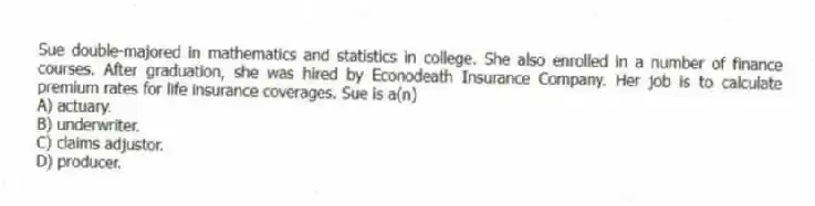 Sue double-majored in mathematics and statistics in college. She also enrolled in a number of finance courses. After graduation, she was hired by Econodeath Insurance Company. Her job is to calculate premium rates for life insurance coverages. Sue is a(n)
A) actuary.
B) underwriter.
C) claims adjustor.
D) producer.
