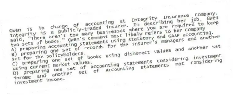 Gwen is in charge of accounting at Integrity Insurance Company. Integrity is a publicly-traded insurer. In describing her job, Gwen said, "There aren't too many businesses where you are required to keep two sets of books." Gwen's comment most likely refers to her company
A) preparing accounting statements using statutory and GAAP accounting.
B) preparing one set of records for the insurer's managers and another set for the policyholders.
C) preparing one set of books using dishonest values and another set using current market values.
D) preparing one set of accounting statements considering investment income and another set of accounting statements not considering investment income.