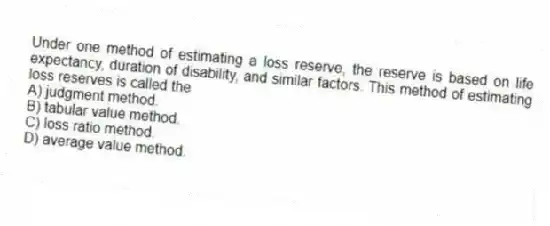 Under one method of estimating a loss reserve, the reserve is based on life expectancy, duration of disability, and similar factors. This method of estimating loss reserves is called the
A) judgment method.
B) tabular value method.
C) loss ratio method.
D) average value method.