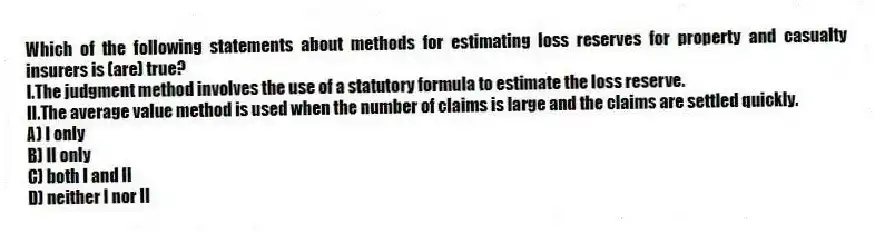 Which of the following statements about methods for estimating loss reserves for property and casualty insurers is (are) true?
I.The judgment method involves the use of a statutory formula to estimate the loss reserve.
II.The average value method is used when the number of claims is large and the claims are settled quickly.
A) I only
B) II only
C) both I and II
D) neither I nor II
