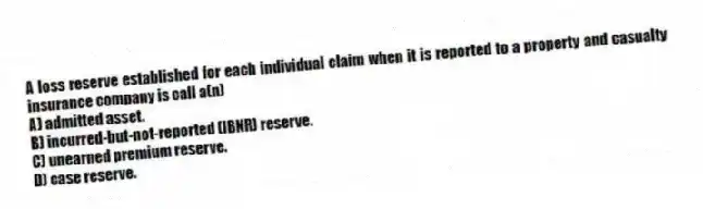 A loss reserve established for each individual claim when it is reported to a property and casualty insurance company is call a(n)
A) admitted asset.
B) incurred-but-not-reported (IBNR) reserve.
C) unearned premium reserve.
D) case reserve.