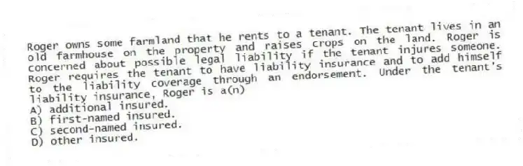 Roger owns some farmland that he rents to a tenant. The tenant lives in an old farmhouse on the property and raises crops on the land. Roger is concerned about possible legal liability if the tenant injures someone. Roger requires the tenant to have liability insurance and to add himself to the liability coverage through an endorsement. Under the tenant's liability insurance, Roger is a(n)
A) additional insured.
B) first-named insured.
C) second-named insured.
D) other insured.