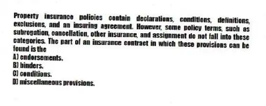Property insurance policies contain declarations, conditions, definitions, exclusions, and an insuring agreement. However, some policy terms, such as subrogation, cancellation, other insurance, and assignment do not fall into these categories. The part of an insurance contract in which these provisions can be found is the
A) endorsements.
B) binders.
C) conditions.
D) miscellaneous provisions.