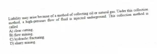 Liability may arise because of a method of collecting oil or natural gas. Under this collection method, a high-pressure flow of fluid is injected underground. This collection method is called
A) clear cutting.
B) flow mining.
C) hydraulic fracturing.
D) slurry mining.