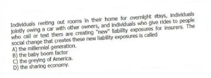 Individuals renting out rooms in their home for overnight stays, individuals jointly owing a car with other owners, and individuals who give rides to people who call or text them are creating "new" liability exposures for insurers. The social change that creates these new liability exposures is called
A) the millennial generation.
B) the baby boom factor
C) the greying of America.
D) the sharing economy.