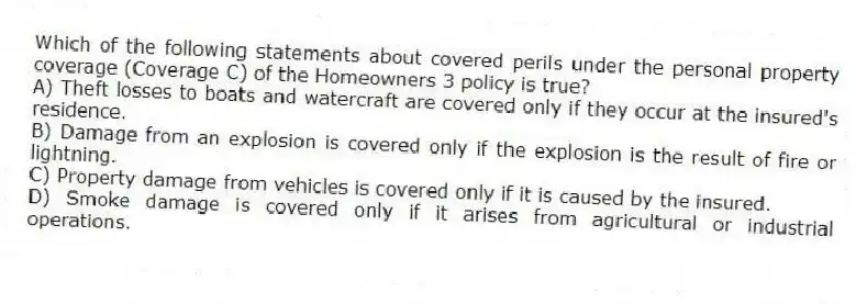 Which of the following statements about covered perils under the personal property coverage (Coverage C) of the Homeowners 3 policy is true?
A) Theft losses to boats and watercraft are covered only if they occur at the insured's residence.
B) Damage from an explosion is covered only if the explosion is the result of fire or lightning.
C) Property damage from vehicles is covered only if it is caused by the insured.
D) Smoke damage is covered only if it arises from agricultural or industrial operations.
