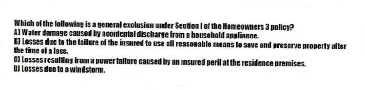 Which of the following is a general exclusion under Section I of the Homeowners 3 policy?
A) Water damage caused by accidental discharge from a household appliance.
B) Losses due to the failure of the insured to use all reasonable means to save and preserve property after the time of a loss.
C) Losses resulting from a power failure caused by an insured peril at the residence premises.
D) Losses due to a windstorm.