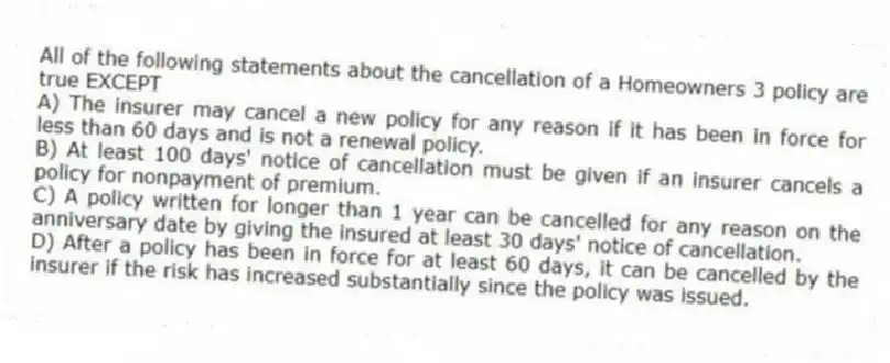 All of the following statements about the cancellation of a Homeowners 3 policy are true EXCEPT
A) The insurer may cancel a new policy for any reason if it has been in force for less than 60 days and is not a renewal policy.
B) At least 100 days' notice of cancellation must be given if an insurer cancels a policy for nonpayment of premium.
C) A policy written for longer than 1 year can be cancelled for any reason on the anniversary date by giving the insured at least 30 days' notice of cancellation.
D) After a policy has been in force for at least 60 days, it can be cancelled by the insurer if the risk has increased substantially since the policy was issued.