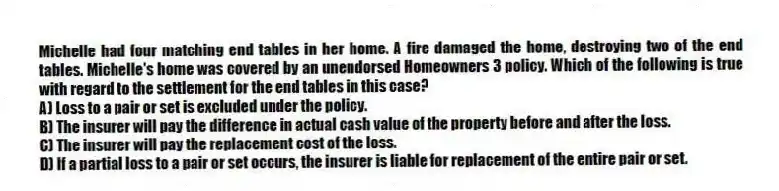 Michelle had four matching end tables in her home. A fire damaged the home, destroying two of the end tables. Michelle's home was covered by an unendorsed Homeowners 3 policy. Which of the following is true with regard to the settlement for the end tables in this case?
A) Loss to a pair or set is excluded under the policy.
B) The insurer will pay the difference in actual cash value of the property before and after the loss.
C) The insurer will pay the replacement cost of the loss.
D) If a partial loss to a pair or set occurs, the insurer is liable for replacement of the entire pair or set.