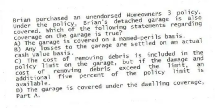 Brian purchased an unendorsed Homeowners 3 policy. Under the policy, Brian's detached garage is also covered. Which of the following statements regarding coverage on the garage is true?
A) The garage is covered on a named-perils basis.
B) Any losses to the garage are settled on an actual cash value basis.
C) The cost of removing debris is included in the policy limit on the garage, but if the damage and cost of removing debris exceed the limit, an additional five percent of the policy limit is available.
D) The garage is covered under the dwelling coverage, Part A.