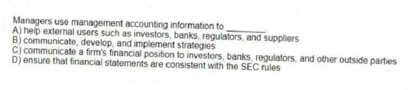 Managers use management accounting information to ________.
A) help external users such as investors, banks, regulators, and suppliers
B) communicate, develop, and implement strategies
C) communicate a firm's financial position to investors, banks, regulators, and other outside parties
D) ensure that financial statements are consistent with the SEC rules