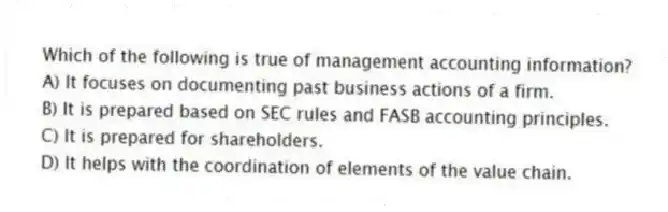Which of the following is true of management accounting information?
A) It focuses on documenting past business actions of a firm.
B) It is prepared based on SEC rules and FASB accounting principles.
C) It is prepared for shareholders.
D) It helps with the coordination of elements of the value chain.