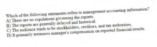 Which of the following statements refers to management accounting information?
A) There are no regulations governing the reports.
B) The reports are generally delayed and historical.
C) The audience tends to be stockholders, creditors, and tax authorities.
D) It primarily measures manager's compensation on reported financial results.