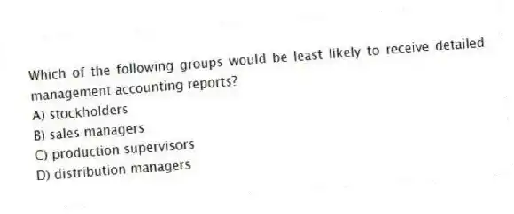 Which of the following groups would be least likely to receive detailed management accounting reports?
A) stockholders
B) sales managers
C) production supervisors
D) distribution managers