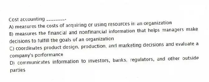 Cost accounting ________.
A) measures the costs of acquiring or using resources in an organization
B) measures the financial and nonfinancial information that helps managers make decisions to fulfill the goals of an organization
C) coordinates product design, production, and marketing decisions and evaluate a company's performance
D) communicates information to investors, banks, regulators, and other outside parties
