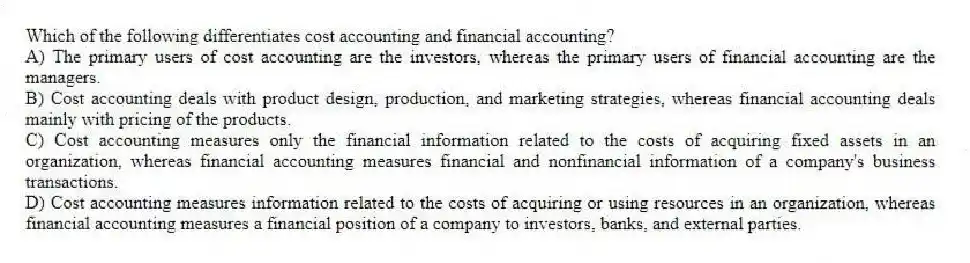 Which of the following differentiates cost accounting and financial accounting?
A) The primary users of cost accounting are the investors, whereas the primary users of financial accounting are the managers.
B) Cost accounting deals with product design, production, and marketing strategies, whereas financial accounting deals mainly with pricing of the products.
C) Cost accounting measures only the financial information related to the costs of acquiring fixed assets in an organization, whereas financial accounting measures financial and nonfinancial information of a company's business transactions.
D) Cost accounting measures information related to the costs of acquiring or using resources in an organization, whereas financial accounting measures a financial position of a company to investors, banks, and external parties.