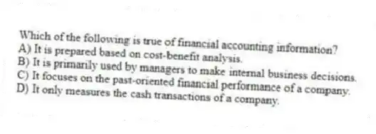 Which of the following is true of financial accounting information?
A) It is prepared based on cost-benefit analysis.
B) It is primarily used by managers to make internal business decisions.
C) It focuses on the past-oriented financial performance of a company.
D) It only measures the cash transactions of a company.