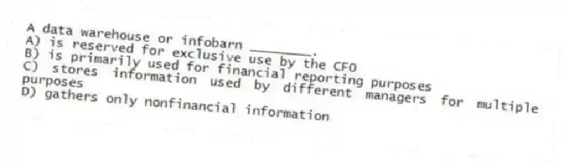 A data warehouse or infobarn ________.
A) is reserved for exclusive use by the CFO
B) is primarily used for financial reporting purposes
C) stores information used by different managers for multiple purposes
D) gathers only nonfinancial information