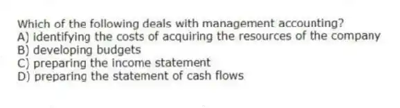 Which of the following deals with management accounting?
A) identifying the costs of acquiring the resources of the company
B) developing budgets
C) preparing the income statement
D) preparing the statement of cash flows