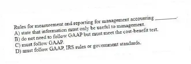 Rules for measurement and reporting for management accounting ________.
A) state that information must only be useful to management.
B) do not need to follow GAAP but must meet the cost-benefit test.
C) must follow GAAP.
D) must follow GAAP, IRS rules or government standards.