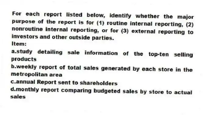 For each report listed below, identify whether the major purpose of the report is for (1) routine internal reporting, (2) nonroutine internal reporting, or for (3) external reporting to investors and other outside parties.
Item:
a.study detailing sale information of the top-ten selling products
b.weekly report of total sales generated by each store in the metropolitan area
c.annual Report sent to shareholders
d.monthly report comparing budgeted sales by store to actual sales