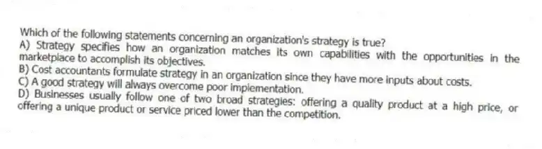 Which of the following statements concerning an organization's strategy is true?
A) Strategy specifies how an organization matches its own capabilities with the opportunities in the marketplace to accomplish its objectives.
B) Cost accountants formulate strategy in an organization since they have more inputs about costs.
C) A good strategy will always overcome poor implementation.
D) Businesses usually follow one of two broad strategies: offering a quality product at a high price, or offering a unique product or service priced lower than the competition.