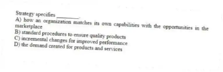 Strategy specifies ________.
A) how an organization matches its own capabilities with the opportunities in the marketplace
B) standard procedures to ensure quality products
C) incremental changes for improved performance
D) the demand created for products and services