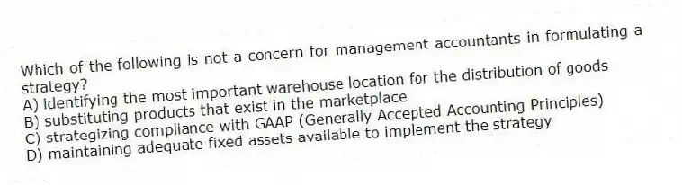 Which of the following is not a concern for management accountants in formulating a strategy?
A) identifying the most important warehouse location for the distribution of goods
B) substituting products that exist in the marketplace
C) strategizing compliance with GAAP (Generally Accepted Accounting Principles)
D) maintaining adequate fixed assets available to implement the strategy