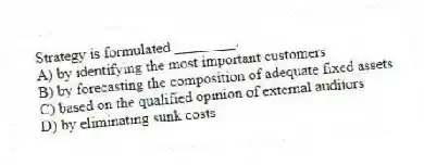 Strategy is formulated ________.
A) by identifying the most important customers
B) by forecasting the composition of adequate fixed assets
C) based on the qualified opinion of external auditors
D) by eliminating sunk costs