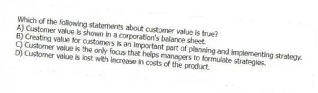 Which of the following statements about customer value is true?
A) Customer value is shown in a corporation's balance sheet.
B) Creating value for customers is an important part of planning and implementing strategy.
C) Customer value is the only focus that helps managers to formulate strategies.
D) Customer value is lost with increase in costs of the product.