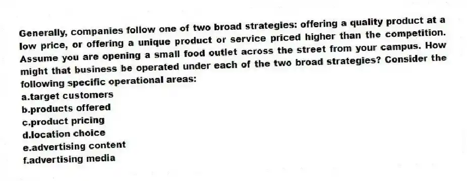 Generally, companies follow one of two broad strategies: offering a quality product at a low price, or offering a unique product or service priced higher than the competition. Assume you are opening a small food outlet across the street from your campus. How might that business be operated under each of the two broad strategies? Consider the following specific operational areas:
a.target customers
b.products offered
c.product pricing
d.location choice
e.advertising content
f.advertising media