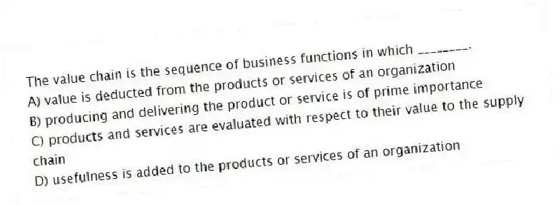 The value chain is the sequence of business functions in which ________.
A) value is deducted from the products or services of an organization
B) producing and delivering the product or service is of prime importance
C) products and services are evaluated with respect to their value to the supply chain
D) usefulness is added to the products or services of an organization