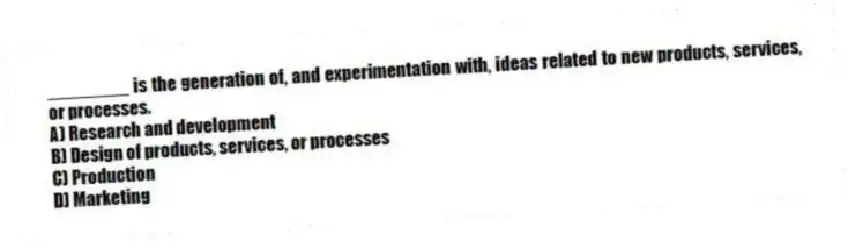 ________ is the generation of, and experimentation with, ideas related to new products, services, or processes.
A) Research and development
B) Design of products, services, or processes
C) Production
D) Marketing