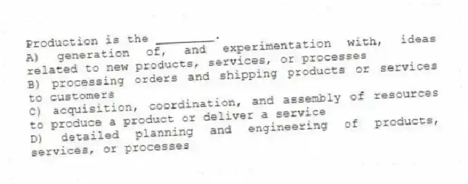 Production is the ________.
A) generation of, and experimentation with, ideas related to new products, services, or processes
B) processing orders and shipping products or services to customers
C) acquisition, coordination, and assembly of resources to produce a product or deliver a service
D) detailed planning and engineering of products, services, or processes