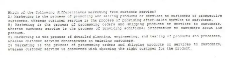 Which of the following differentiates marketing from customer service?
A) Marketing is the process of promoting and selling products or services to customers or prospective customers, whereas customer service is the process of providing after-sales service to customers.
B) Marketing is the process of processing orders and shipping products or services to customers, whereas customer service is the process of providing additional information to customers about the product.
C) Marketing is the process of detailed planning, engineering, and testing of products and processes, whereas customer service concentrates on existing customers.
D) Marketing is the process of processing orders and shipping products or services to customers, whereas customer service is concerned with choosing the right customer for the product.