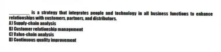 ________ is a strategy that integrates people and technology in all business functions to enhance relationships with customers, partners, and distributors.
A) Supply-chain analysis
B) Customer relationship management
C) Value-chain analysis
D) Continuous quality improvement
