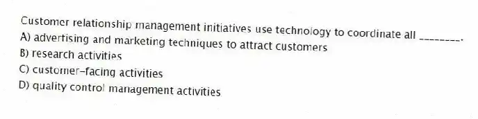 Customer relationship management initiatives use technology to coordinate all ________.
A) advertising and marketing techniques to attract customers
B) research activities
C) customer-facing activities
D) quality control management activities