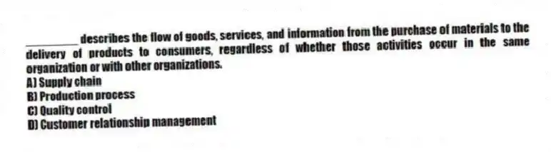 ________ describes the flow of goods, services, and information from the purchase of materials to the delivery of products to consumers, regardless of whether those activities occur in the same organization or with other organizations.
A) Supply chain
B) Production process
C) Quality control
D) Customer relationship management