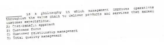 ________ is a philosophy in which management improves operations throughout the value chain to deliver products and services that exceed customer expectations.
A) Cost-benefit approach
B) Customer focus
C) Customer relationship management
D) Total quality management