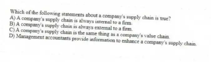 Which of the following statements about a company's supply chain is true?
A) A company's supply chain is always internal to a firm.
B) A company's supply chain is always external to a firm.
C) A company's supply chain is the same thing as a company's value chain.
D) Management accountants provide information to enhance a company's supply chain.