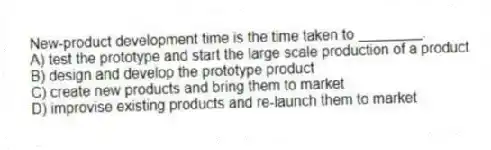 New-product development time is the time taken to ________.
A) test the prototype and start the large scale production of a product
B) design and develop the prototype product
C) create new products and bring them to market
D) improvise existing products and re-launch them to market