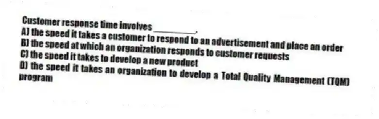 Customer response time involves ________.
A) the speed it takes a customer to respond to an advertisement and place an order
B) the speed at which an organization responds to customer requests
C) the speed it takes to develop a new product
D) the speed it takes an organization to develop a Total Quality Management (TQM) program