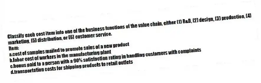 Classify each cost item into one of the business functions of the value chain, either (1) R&D, (2) design, (3) production, (4) marketing, (5) distribution, or (6) customer service.
Item:
a.cost of samples mailed to promote sales of a new product
b.labor cost of workers in the manufacturing plant
c.bonus paid to a person with a 90% satisfaction rating in handling customers with complaints
d.transportation costs for shipping products to retail outlets