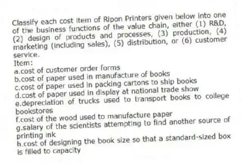 Classify each cost item of Ripon Printers given below into one of the business functions of the value chain, either (1) R&D, (2) design of products and processes, (3) production, (4) marketing (including sales), (5) distribution, or (6) customer service.
Item:
a.cost of customer order forms
b.cost of paper used in manufacture of books
c.cost of paper used in packing cartons to ship books
d.cost of paper used in display at national trade show
e.depreciation of trucks used to transport books to college bookstores
f.cost of the wood used to manufacture paper
g.salary of the scientists attempting to find another source of printing ink
h.cost of designing the book size so that a standard-sized box is filled to capacity